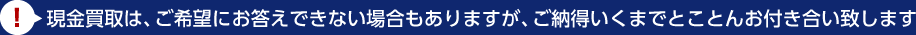 現金買取は、ご希望にお答えできない場合もありますが、ご納得いくまでとことんお付き合い致します