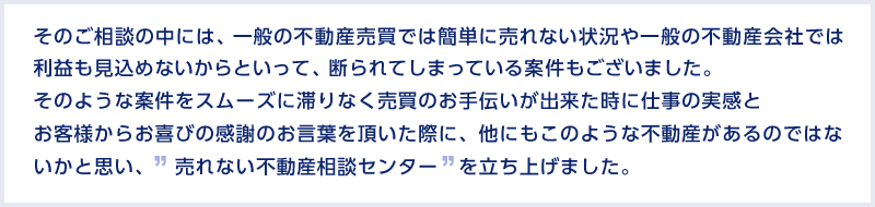 そのご相談の中には、一般の不動産売買では簡単に売れない状況や一般の不動産会社では利益も見込めないからといって、断られてしまっている案件もございました。そのような案件をスムーズに滞りなく売買のお手伝いが出来た時に仕事の実感とお客様からお喜びの感謝のお言葉を頂いた際に、他にもこのような不動産があるのではないかと思い、　売れない不動産相談センター　を立ち上げました。